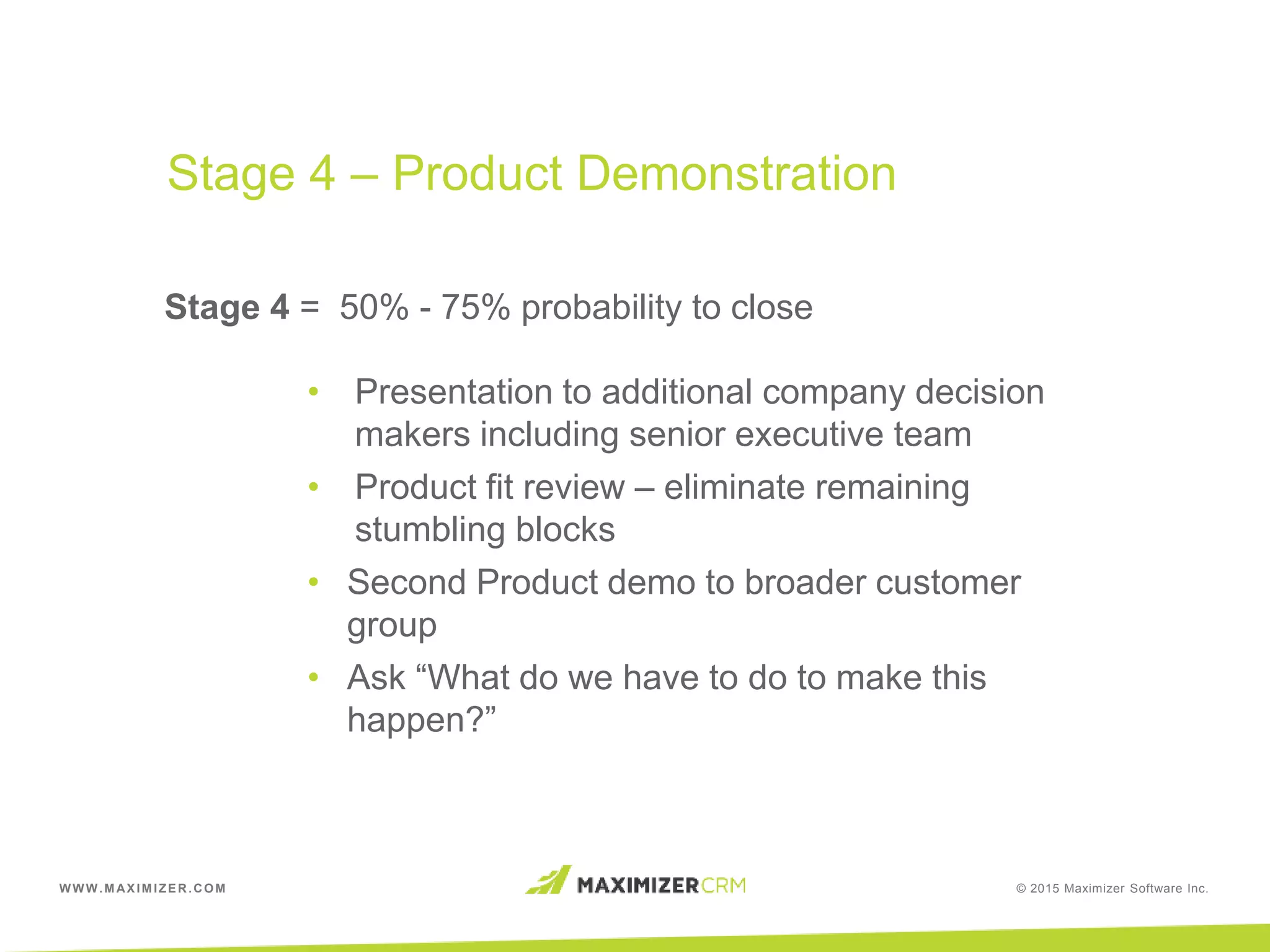WWW.MAXIMIZER.COM © 2015 Maximizer Software Inc.
Stage 4 = 50% - 75% probability to close
• Presentation to additional company decision
makers including senior executive team
• Product fit review – eliminate remaining
stumbling blocks
• Second Product demo to broader customer
group
• Ask “What do we have to do to make this
happen?”
Stage 4 – Product Demonstration
 