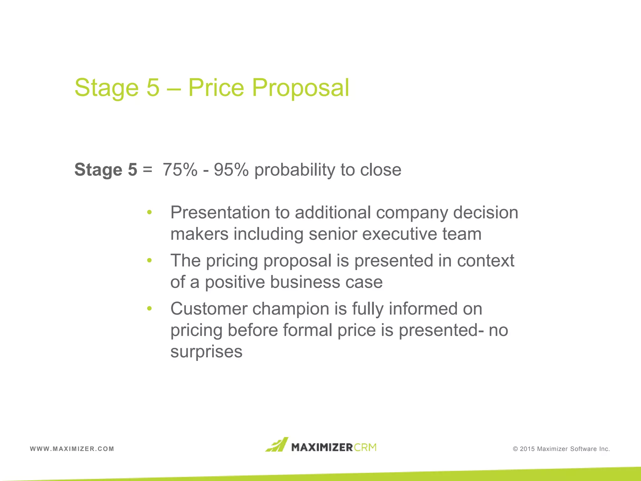 WWW.MAXIMIZER.COM © 2015 Maximizer Software Inc.
Stage 5 = 75% - 95% probability to close
• Presentation to additional company decision
makers including senior executive team
• The pricing proposal is presented in context
of a positive business case
• Customer champion is fully informed on
pricing before formal price is presented- no
surprises
Stage 5 – Price Proposal
 