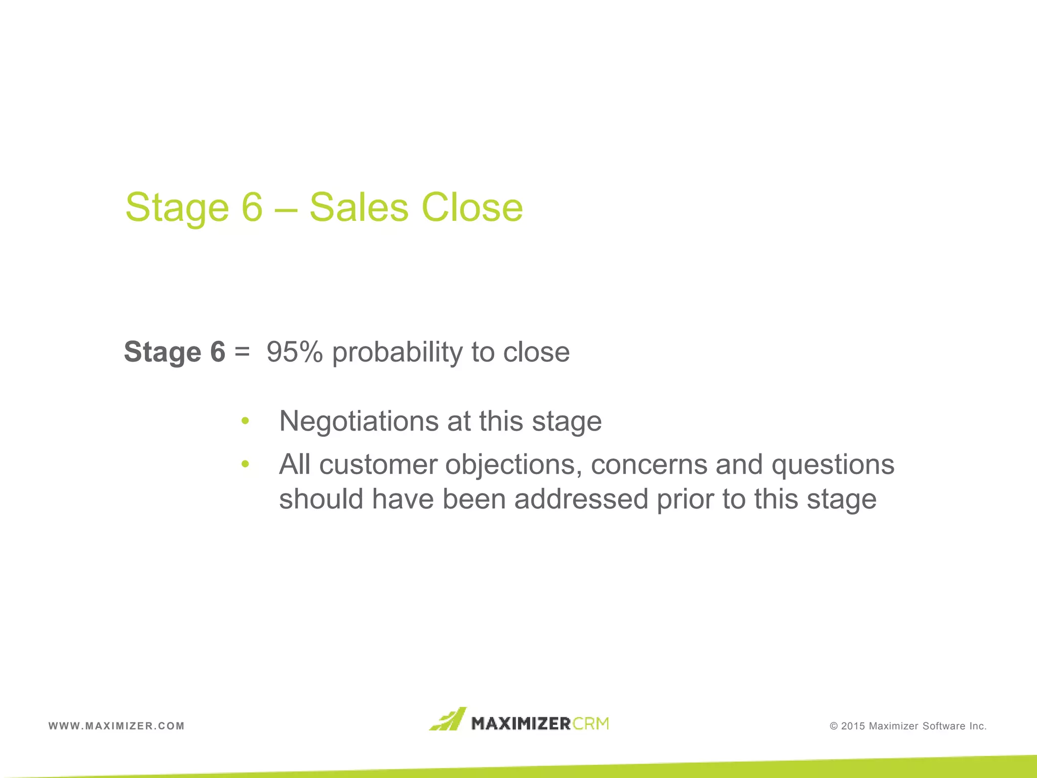 WWW.MAXIMIZER.COM © 2015 Maximizer Software Inc.
Stage 6 = 95% probability to close
• Negotiations at this stage
• All customer objections, concerns and questions
should have been addressed prior to this stage
Stage 6 – Sales Close
 