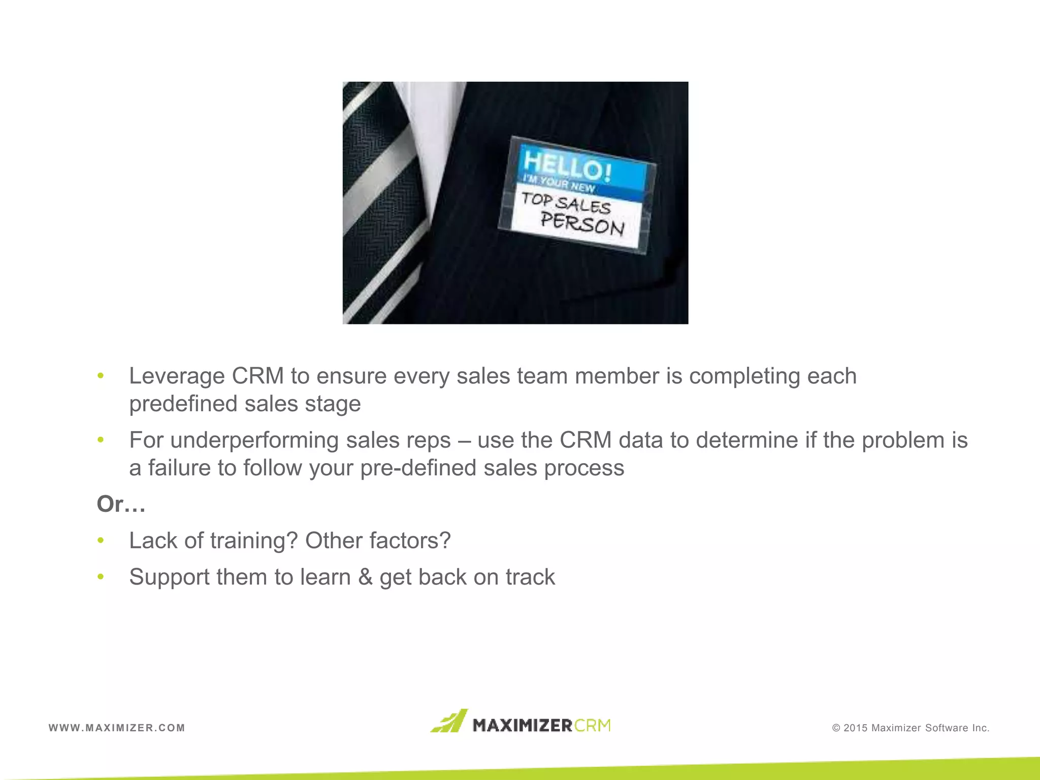 WWW.MAXIMIZER.COM © 2015 Maximizer Software Inc.
• Leverage CRM to ensure every sales team member is completing each
predefined sales stage
• For underperforming sales reps – use the CRM data to determine if the problem is
a failure to follow your pre-defined sales process
Or…
• Lack of training? Other factors?
• Support them to learn & get back on track
 