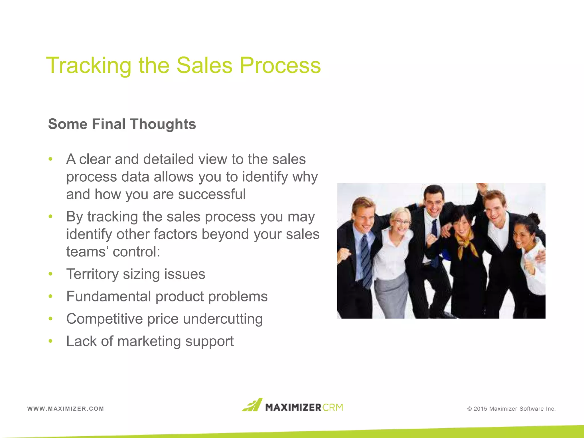 WWW.MAXIMIZER.COM © 2015 Maximizer Software Inc.
Some Final Thoughts
• A clear and detailed view to the sales
process data allows you to identify why
and how you are successful
• By tracking the sales process you may
identify other factors beyond your sales
teams’ control:
• Territory sizing issues
• Fundamental product problems
• Competitive price undercutting
• Lack of marketing support
Tracking the Sales Process
 