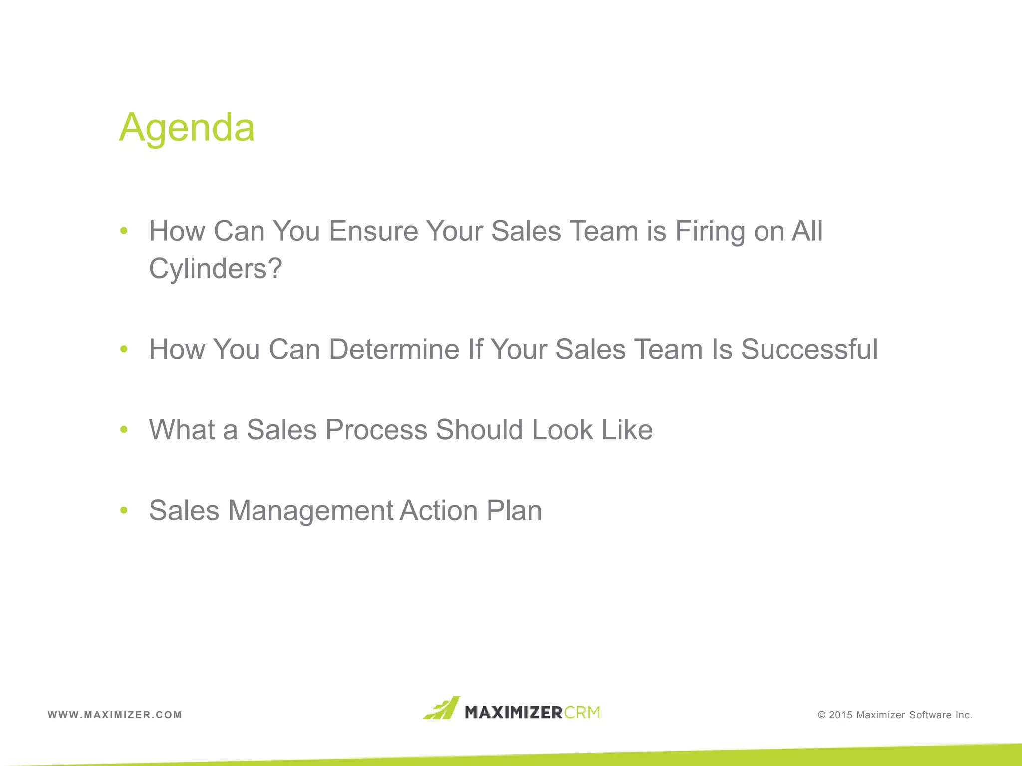 WWW.MAXIMIZER.COM © 2015 Maximizer Software Inc.
• How Can You Ensure Your Sales Team is Firing on All
Cylinders?
• How You Can Determine If Your Sales Team Is Successful
• What a Sales Process Should Look Like
• Sales Management Action Plan
Agenda
 