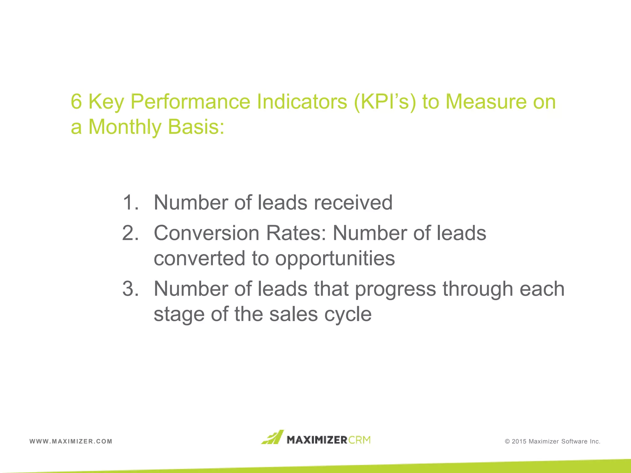 WWW.MAXIMIZER.COM © 2015 Maximizer Software Inc.
6 Key Performance Indicators (KPI’s) to Measure on
a Monthly Basis:
1. Number of leads received
2. Conversion Rates: Number of leads
converted to opportunities
3. Number of leads that progress through each
stage of the sales cycle
 
