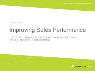 WWW.MAXIMIZER.COM © 2015 Maximizer Software Inc.
Maximizer’s Sales Best Practices Series
Improving Sales Performance
July 29th, 2015
| H O W T O C R E AT E A P R O G R A M T O E N S U R E Y O U R
S A L E S T E A M I S P E R F O R M I N G
 