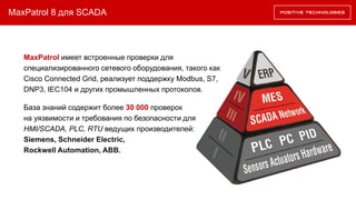 MaxPatrol 8 для SCADA
MaxPatrol имеет встроенные проверки для
специализированного сетевого оборудования, такого как
Cisco Connected Grid, реализует поддержку Modbus, S7,
DNP3, IEC104 и других промышленных протоколов.
База знаний содержит более 30 000 проверок
на уязвимости и требования по безопасности для
HMI/SCADA, PLC, RTU ведущих производителей:
Siemens, Schneider Electric,
Rockwell Automation, ABB.
 