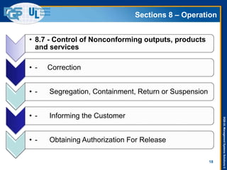 DQS-ULManagementSystemsSolutions©
Sections 8 – Operation
18
• 8.7 - Control of Nonconforming outputs, products
and services
• - Correction
• - Segregation, Containment, Return or Suspension
• - Informing the Customer
• - Obtaining Authorization For Release
 