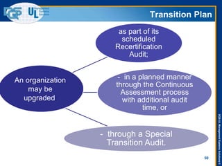 DQS-ULManagementSystemsSolutions©
50
as part of its
scheduled
Recertification
Audit;
- in a planned manner
through the Continuous
Assessment process
with additional audit
time, or
- through a Special
Transition Audit.
Transition Plan
An organization
may be
upgraded:
 