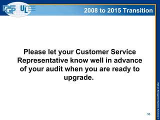 DQS-ULManagementSystemsSolutions©
2008 to 2015 Transition
Please let your Customer Service
Representative know well in advance
of your audit when you are ready to
upgrade.
53
2008 to 2015 Transition
 