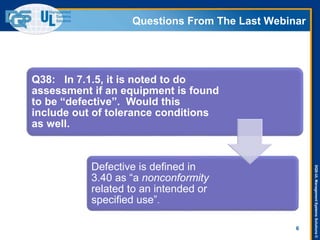 DQS-ULManagementSystemsSolutions©
Questions From The Last Webinar
6
Q38: In 7.1.5, it is noted to do
assessment if an equipment is found
to be “defective”. Would this
include out of tolerance conditions
as well.
Defective is defined in
3.40 as “a nonconformity
related to an intended or
specified use”.
 