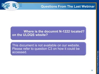 DQS-ULManagementSystemsSolutions©
Questions From The Last Webinar
8
Where is the documnt N-1222 located?
on the ULDQS wbsite?
This document is not available on our website.
Please refer to question C3 on how it could be
accessed.
 
