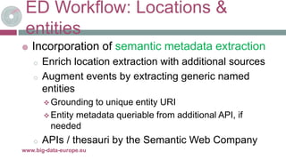 ED Workflow: Locations &
entities
 Incorporation of semantic metadata extraction
o Enrich location extraction with additional sources
o Augment events by extracting generic named
entities
 Grounding to unique entity URI
 Entity metadata queriable from additional API, if
needed
o APIs / thesauri by the Semantic Web Company
8-mai-17www.big-data-europe.eu
 