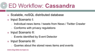 ED Workflow: Cassandra
 Scalable, noSQL distributed database
 Input Scenario I:
o Individual news items / tweets from News / Twitter Crawler
o Conforms with privacy regulations
 Input Scenario II:
o Events identified by Event Detector
 Input Scenario III:
o Queries about the stored news items and events
8-mai-17www.big-data-europe.eu
 