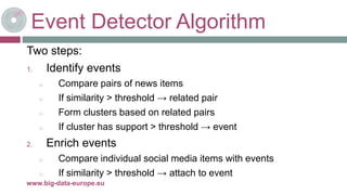 Event Detector Algorithm
Two steps:
1. Identify events
o Compare pairs of news items
o If similarity > threshold → related pair
o Form clusters based on related pairs
o If cluster has support > threshold → event
2. Enrich events
o Compare individual social media items with events
o If similarity > threshold → attach to event
8-mai-17www.big-data-europe.eu
 
