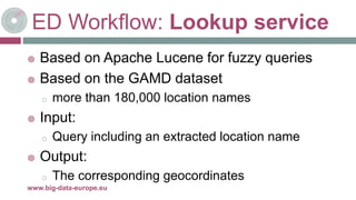 ED Workflow: Lookup service
 Based on Apache Lucene for fuzzy queries
 Based on the GAMD dataset
o more than 180,000 location names
 Input:
o Query including an extracted location name
 Output:
o The corresponding geocordinates
8-mai-17www.big-data-europe.eu
 