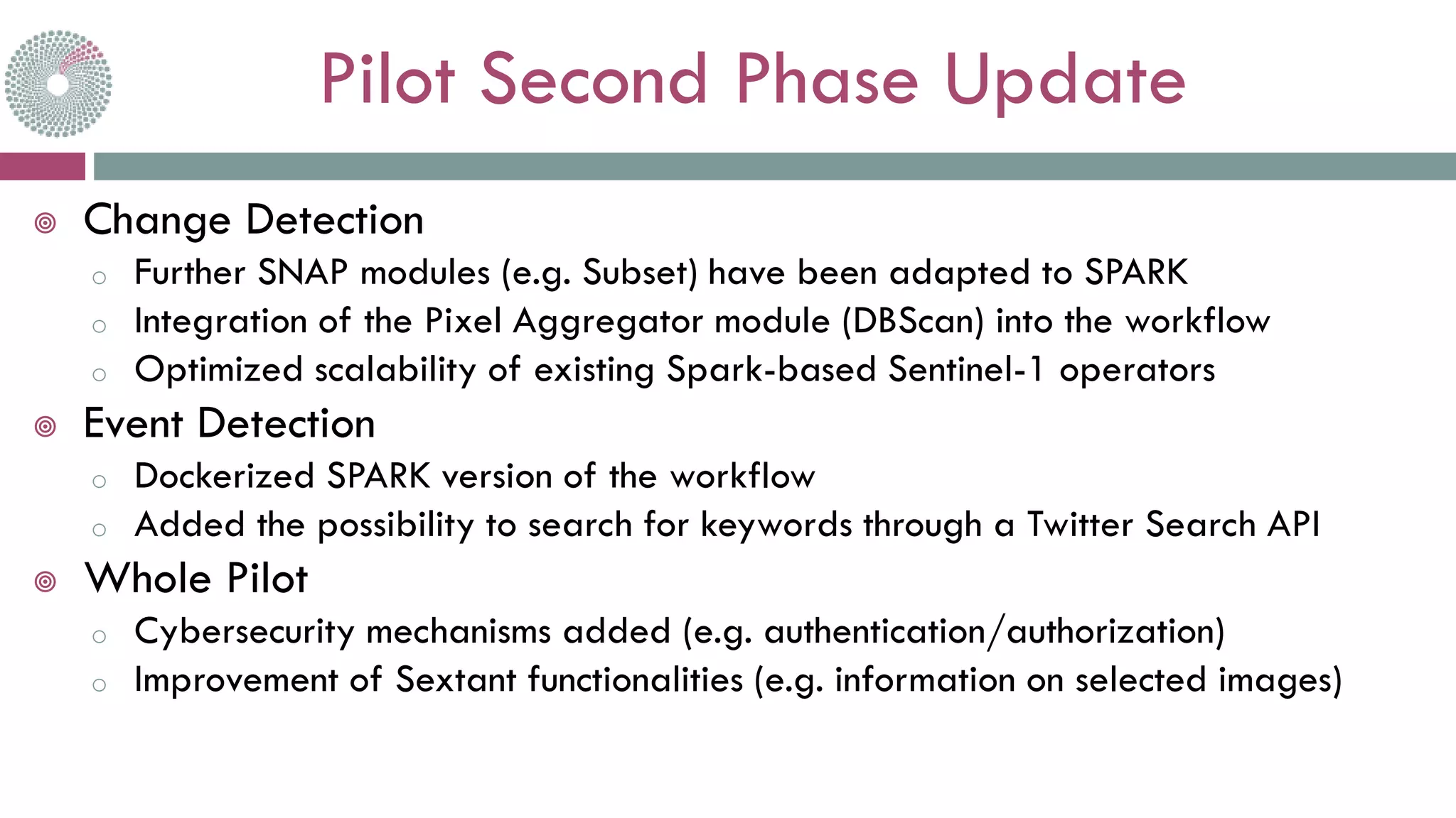 Pilot Second Phase Update
 Change Detection
o Further SNAP modules (e.g. Subset) have been adapted to SPARK
o Integration of the Pixel Aggregator module (DBScan) into the workflow
o Optimized scalability of existing Spark-based Sentinel-1 operators
 Event Detection
o Dockerized SPARK version of the workflow
o Added the possibility to search for keywords through a Twitter Search API
 Whole Pilot
o Cybersecurity mechanisms added (e.g. authentication/authorization)
o Improvement of Sextant functionalities (e.g. information on selected images)
 