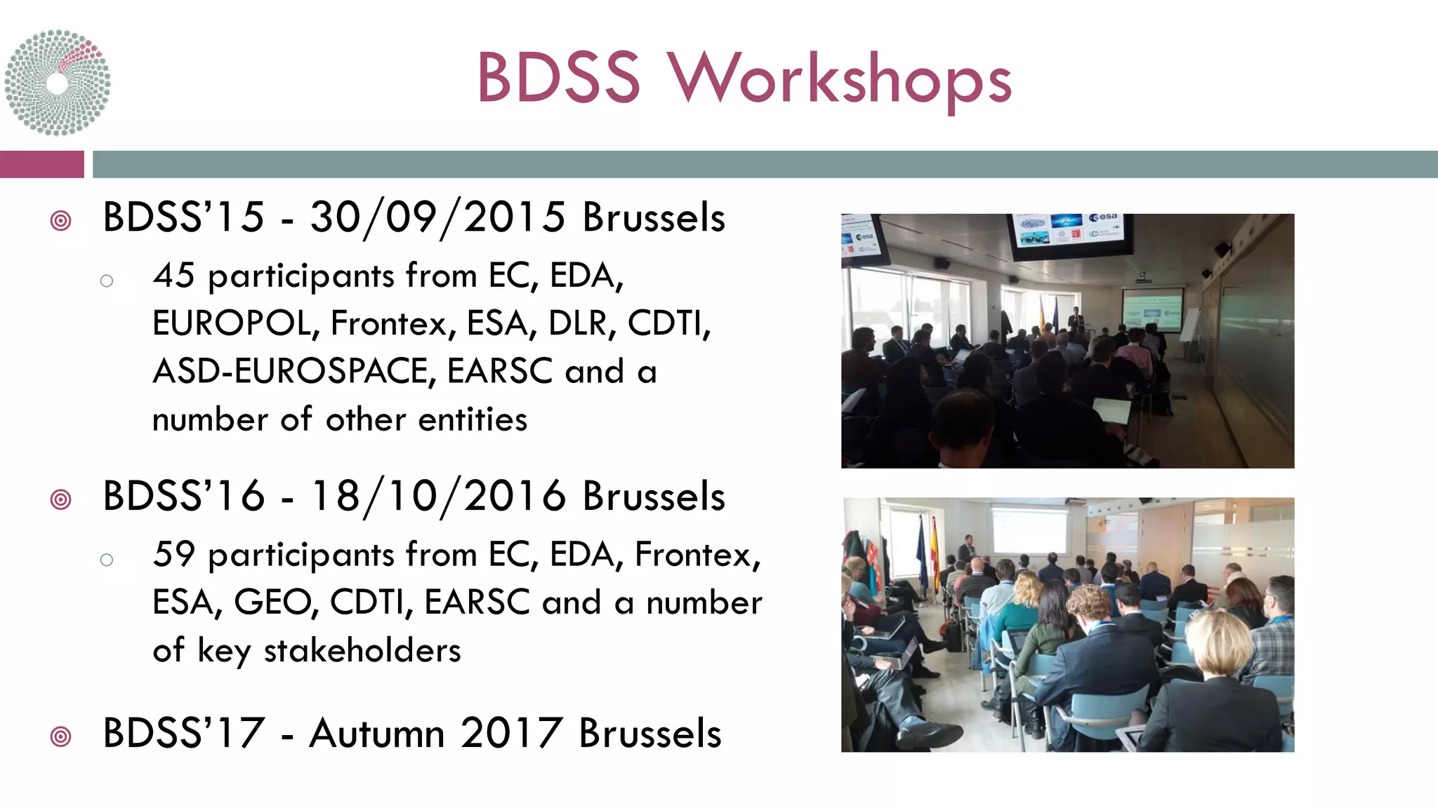 BDSS Workshops
 BDSS’15 - 30/09/2015 Brussels
o 45 participants from EC, EDA,
EUROPOL, Frontex, ESA, DLR, CDTI,
ASD-EUROSPACE, EARSC and a
number of other entities
 BDSS’16 - 18/10/2016 Brussels
o 59 participants from EC, EDA, Frontex,
ESA, GEO, CDTI, EARSC and a number
of key stakeholders
 BDSS’17 - Autumn 2017 Brussels
 