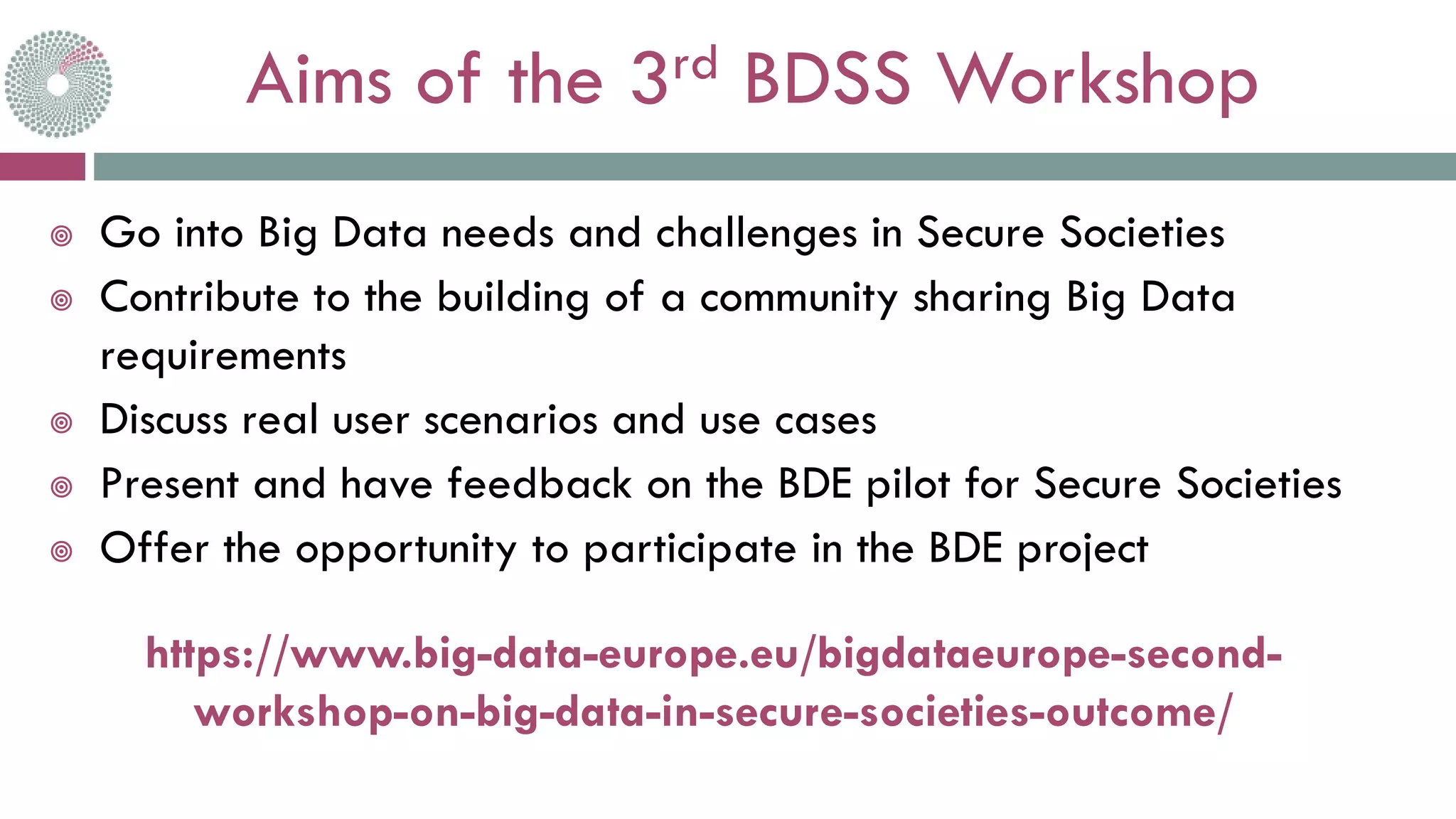 Aims of the 3rd BDSS Workshop
 Go into Big Data needs and challenges in Secure Societies
 Contribute to the building of a community sharing Big Data
requirements
 Discuss real user scenarios and use cases
 Present and have feedback on the BDE pilot for Secure Societies
 Offer the opportunity to participate in the BDE project
https://www.big-data-europe.eu/bigdataeurope-second-
workshop-on-big-data-in-secure-societies-outcome/
 