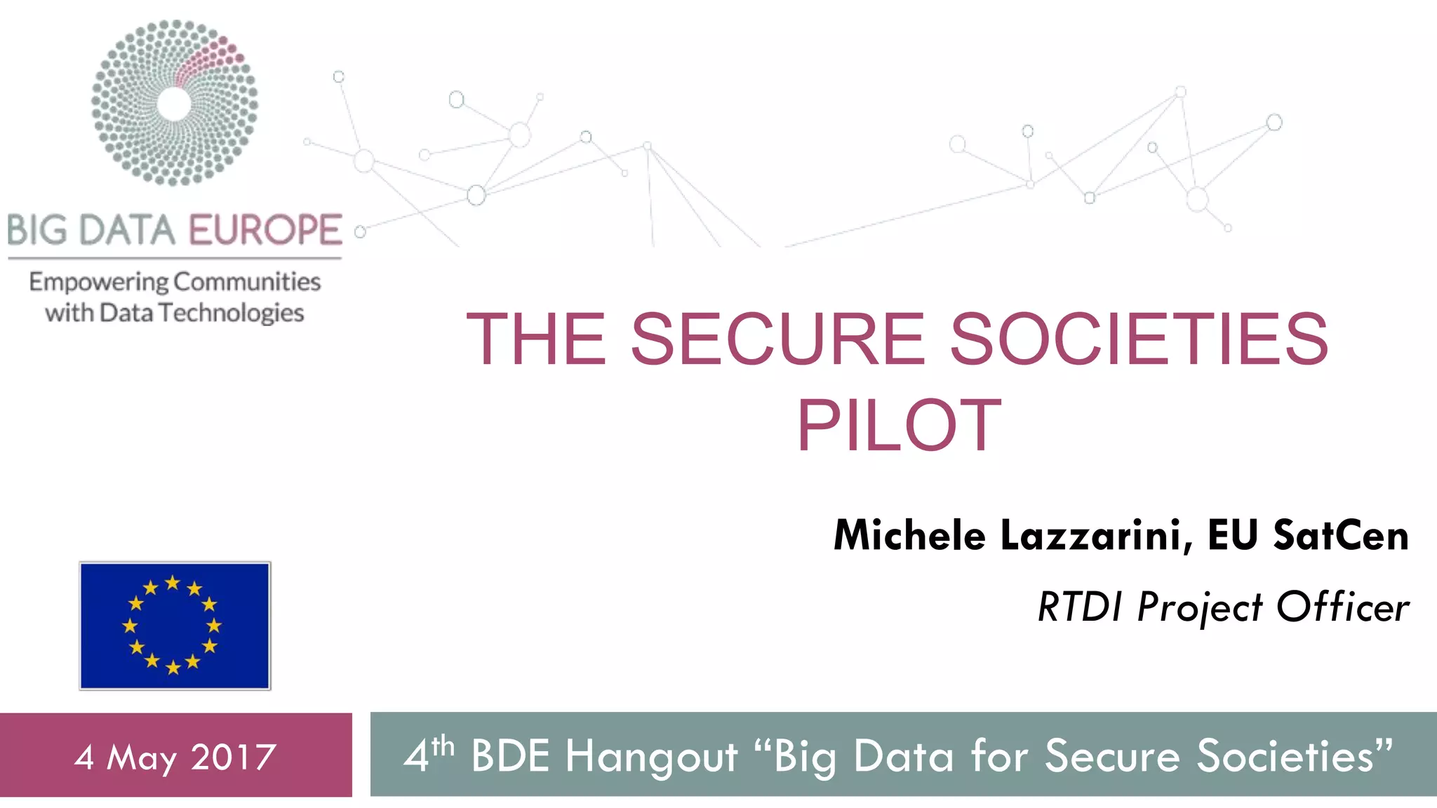 THE SECURE SOCIETIES
PILOT
4th BDE Hangout “Big Data for Secure Societies”4 May 2017
Michele Lazzarini, EU SatCen
RTDI Project Officer
 