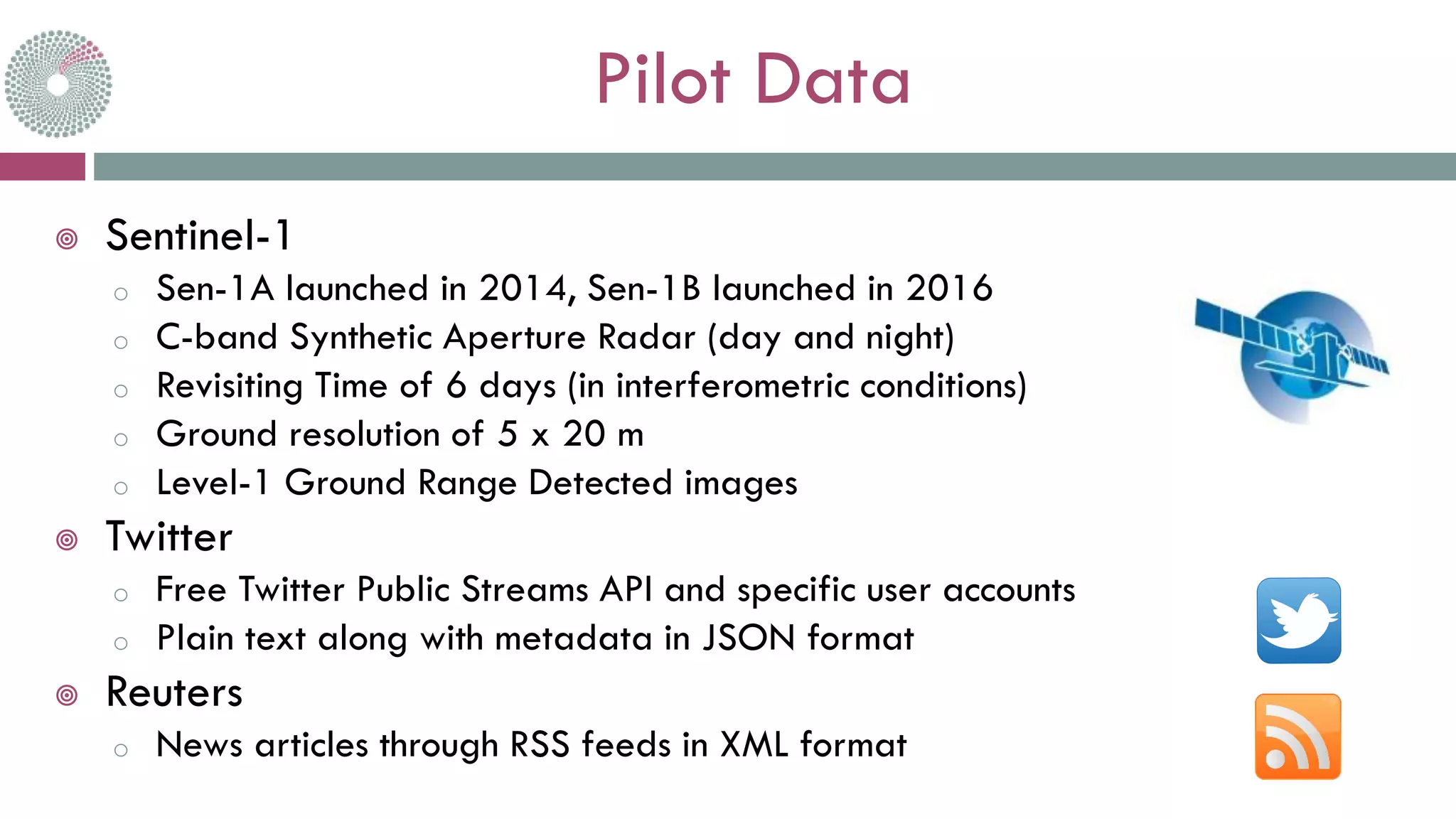 Pilot Data
 Sentinel-1
o Sen-1A launched in 2014, Sen-1B launched in 2016
o C-band Synthetic Aperture Radar (day and night)
o Revisiting Time of 6 days (in interferometric conditions)
o Ground resolution of 5 x 20 m
o Level-1 Ground Range Detected images
 Twitter
o Free Twitter Public Streams API and specific user accounts
o Plain text along with metadata in JSON format
 Reuters
o News articles through RSS feeds in XML format
 