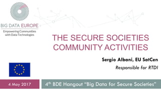 THE SECURE SOCIETIES
COMMUNITY ACTIVITIES
4th BDE Hangout “Big Data for Secure Societies”4 May 2017
Sergio Albani, EU SatCen
Responsible for RTDI
 
