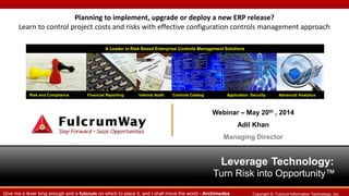Leverage Technology:
Turn Risk into Opportunity™
Risk and Compliance Financial Reporting Internal Audit Controls Catalog Application Security Advanced Analytics
A Leader in Risk Based Enterprise Controls Management Solutions
Copyright ©. Fulcrum Information Technology, Inc.Give me a lever long enough and a fulcrum on which to place it, and I shall move the world - Archimedes
Planning to implement, upgrade or deploy a new ERP release?
Learn to control project costs and risks with effective configuration controls management approach
Webinar – May 20th , 2014
Adil Khan
Managing Director
 