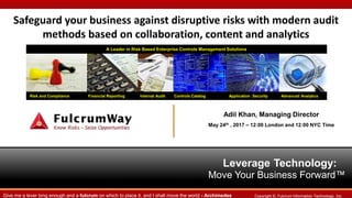 Leverage Technology:
Move Your Business Forward™
Risk and Compliance Financial Reporting Internal Audit Controls Catalog Application Security Advanced Analytics
A Leader in Risk Based Enterprise Controls Management Solutions
Copyright ©. Fulcrum Information Technology, Inc.Give me a lever long enough and a fulcrum on which to place it, and I shall move the world - Archimedes
Safeguard your business against disruptive risks with modern audit
methods based on collaboration, content and analytics
Adil Khan, Managing Director
May 24th , 2017 – 12:00 London and 12:00 NYC Time
 