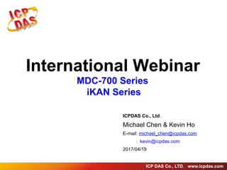 ICP DAS Co., LTD. www.icpdas.com
International Webinar
MDC-700 Series
iKAN Series
ICPDAS Co., Ltd.
Michael Chen & Kevin Ho
E-mail: michael_chen@icpdas.com
: kevin@icpdas.com
2017/04/19
 