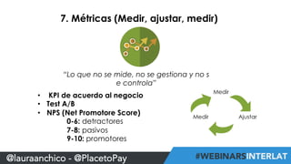7. Métricas (Medir, ajustar, medir) 
“Lo que no se mide, no se gestiona y no s 
e controla” 
• KPI de acuerdo al negocio 
• Test A/B 
• NPS (Net Promotore Score) 
0-6: detractores 
7-8: pasivos 
9-10: promotores 
@lauraanchico - @PlacetoPay 
 