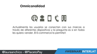 Omnicanalidad 
Actualmente los usuarios se conectan con sus marcas a 
través de diferentes dispositivos y la pregunta es si en todos 
les quiero vender. El E-commerce lo permite!! 
@lauraanchico - @PlacetoPay 
 