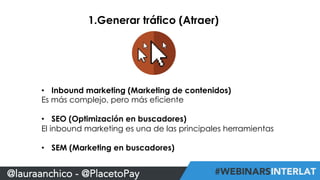 1.Generar tráfico (Atraer) 
• Inbound marketing (Marketing de contenidos) 
Es más complejo, pero más eficiente 
• SEO (Optimización en buscadores) 
El inbound marketing es una de las principales herramientas 
• SEM (Marketing en buscadores) 
@lauraanchico - @PlacetoPay 
 