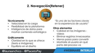 2. Navegación(Retener) 
Técnicamente 
• Velocidad en la carga 
• Flexibilidad de la plataforma 
• Inteligencia de datos para 
mostrar contenido estratégico 
Gráficamente 
• Claridad en lo que se ofrece 
(texto e imágenes) 
• Equilibrio en el diseño 
@lauraanchico - @PlacetoPay 
“Es uno de los factores claves 
en la experiencia de usuario” 
Otros elementos 
• Calidad en las imágenes - 
videos 
• Eliminar registros innecesarios 
• Menos pasos para convertir 
• Mostrarle al usuario en qué 
parte del proceso va 
 