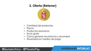 3. Oferta (Retener) 
• Cantidad de productos 
• Precio 
• Productos exclusivos 
• Envío gratis 
• Cómo generar recurrencia y recompra 
• Diversidad en medios de pago 
@lauraanchico - @PlacetoPay 
 