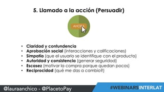 5. Llamado a la acción (Persuadir) 
• Claridad y contundencia 
• Aprobación social (interacciones y calificaciones) 
• Simpatía (que el usuario se identifique con el producto) 
• Autoridad y consistencia (generar seguridad) 
• Escasez (motivar la compra porque quedan pocos) 
• Reciprocidad (qué me das a cambio?) 
@lauraanchico - @PlacetoPay 
 