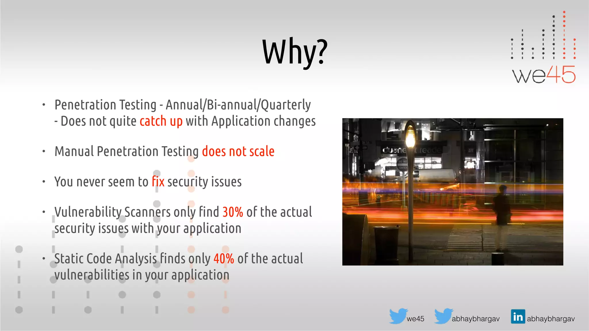 abhaybhargav abhaybhargavwe45
Why?
• Penetration Testing - Annual/Bi-annual/Quarterly
- Does not quite catch up with Application changes
• Manual Penetration Testing does not scale
• You never seem to fix security issues
• Vulnerability Scanners only find 30% of the actual
security issues with your application
• Static Code Analysis finds only 40% of the actual
vulnerabilities in your application
 