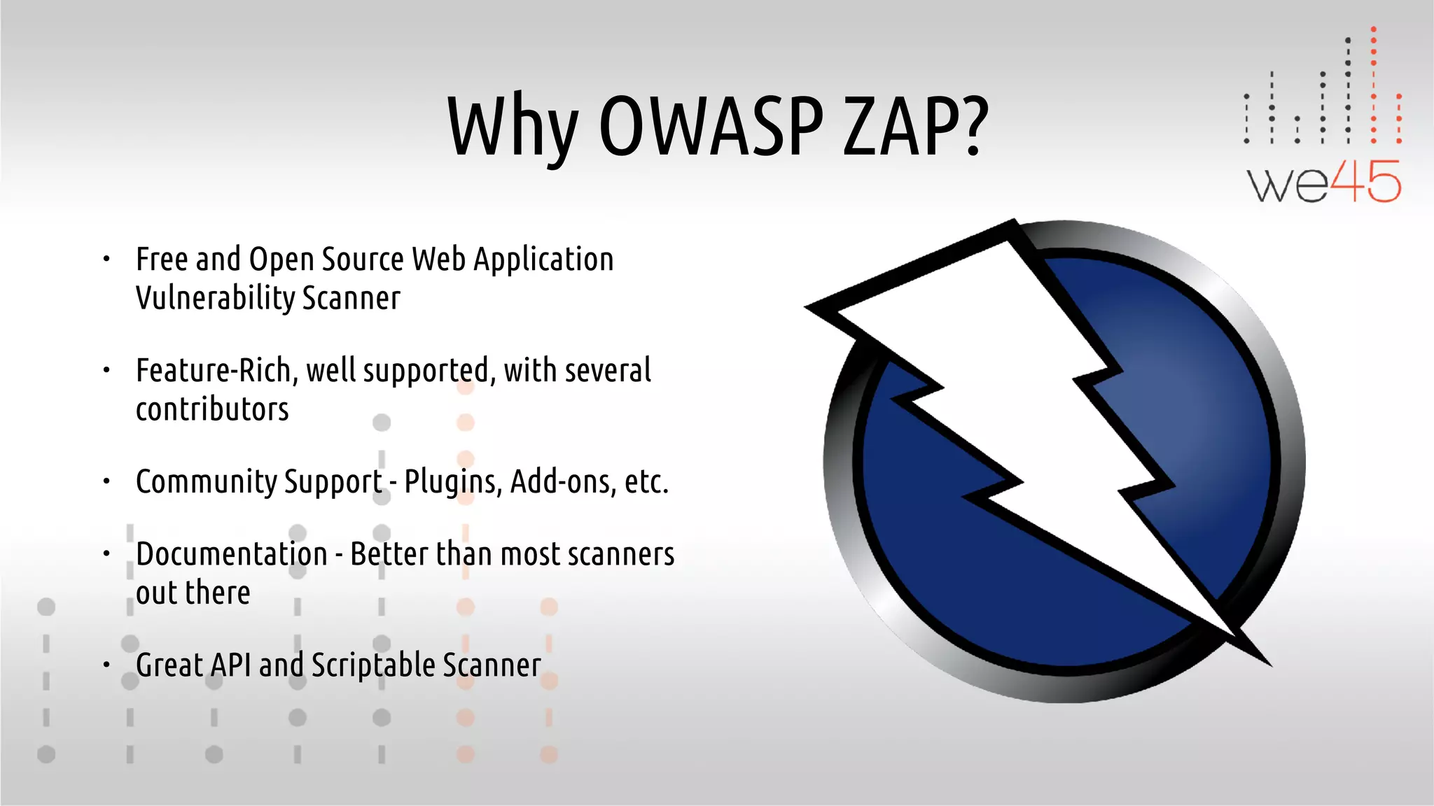 Why OWASP ZAP?
• Free and Open Source Web Application
Vulnerability Scanner
• Feature-Rich, well supported, with several
contributors
• Community Support - Plugins, Add-ons, etc.
• Documentation - Better than most scanners
out there
• Great API and Scriptable Scanner
 