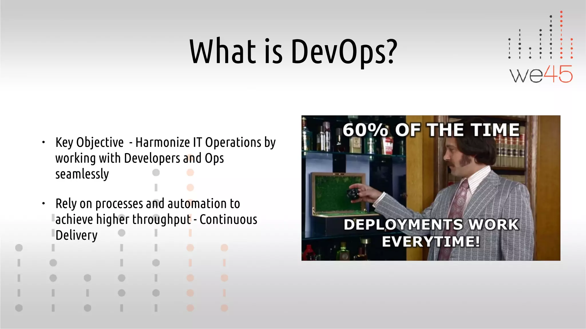 What is DevOps?
• Key Objective - Harmonize IT Operations by
working with Developers and Ops
seamlessly
• Rely on processes and automation to
achieve higher throughput - Continuous
Delivery
 