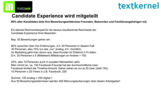 Candidate Experience wird mitgeteilt
80% aller Kandidaten teile ihre Bewerbungserlebnisse Freunden, Bekannten und Familienangehörigen mit.
Ein kleines Rechnenbeispiel für die daraus resultierende Reichweite der
Candidate Experience Ihrer Bewerber:
Bsp. 50 Bewerbungen gehen ein.
80% sprechen über ihre Erfahrungen, d.h. 40 Personen in diesem Fall.
30 Personen, also 75% tun das „nur“ analog, d.h. mündlich.
Im Marketing geht man davon aus, dass Kunden ihr Erlebnis 3-7x teilen.
D.h. 30 Personen x 5 (Mittelwert) Mitteilungen an Andere = 150
25%, also 10 Personen auch in sozialen Netzwerken aktiv.
Man nimmt an, ca. 150 Facebook-Freunde hat der durchschnittliche User.
Facebook limitiert die Timeline-Ansicht. Daher sehen es nur je 25 User (statt 150).
10 Personen x 25 Views in z.B. Facebook: 250
Summe: 150 analog + 250 digital =
Aus 50 Bewerbungserlebnissen werden 400 Meinungsäußerungen über diesen Arbeitgeber!
 