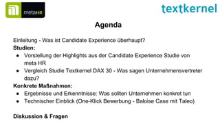 Agenda
Einleitung - Was ist Candidate Experience überhaupt?
Studien:
● Vorstellung der Highlights aus der Candidate Experience Studie von
meta HR
● Vergleich Studie Textkernel DAX 30 - Was sagen Unternehmensvertreter
dazu?
Konkrete Maßnahmen:
● Ergebnisse und Erkenntnisse: Was sollten Unternehmen konkret tun
● Technischer Einblick (One-Klick Bewerbung - Baloise Case mit Taleo)
Diskussion & Fragen
 