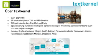 Über Textkernel
● 2001 gegründet
● 57 Mitarbeiter (davon 70% im R&D Bereich)
● Offices in Amsterdam, Frankfurt und Paris
● Spezialisierung: künstliche Intelligenz, Sprachtechnologie, Webmining sowie semantische Such-
und Matchingtechnologien
● Kunden: Große Arbeitgeber (Bosch, BASF, Baloise) Personaldienstleister (Manpower, Adecco,
Randstad) und Jobbörsen (Monster, Stepstone, XING)
 