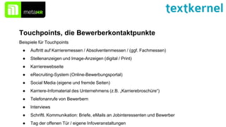 Touchpoints, die Bewerberkontaktpunkte
Beispiele für Touchpoints
● Auftritt auf Karrieremessen / Absolventenmessen / (ggf. Fachmessen)
● Stellenanzeigen und Image-Anzeigen (digital / Print)
● Karrierewebseite
● eRecruiting-System (Online-Bewerbungsportal)
● Social Media (eigene und fremde Seiten)
● Karriere-Infomaterial des Unternehmens (z.B. „Karrierebroschüre“)
● Telefonanrufe von Bewerbern
● Interviews
● Schriftl. Kommunikation: Briefe, eMails an Jobinteressenten und Bewerber
● Tag der offenen Tür / eigene Infoveranstaltungen
 