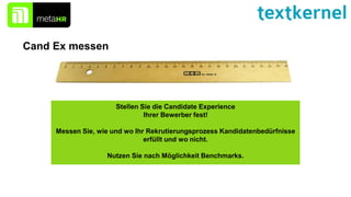 Stellen Sie die Candidate Experience
Ihrer Bewerber fest!
Messen Sie, wie und wo Ihr Rekrutierungsprozess Kandidatenbedürfnisse
erfüllt und wo nicht.
Nutzen Sie nach Möglichkeit Benchmarks.
Cand Ex messen
 