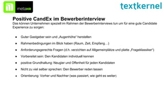 Positive CandEx im Bewerberinterview
● Guter Gastgeber sein und „Augenhöhe“ herstellen
● Rahmenbedingungen im Blick haben (Raum, Zeit, Empfang…)
● Anforderungsgerechte Fragen (d.h. verzichten auf Allgemeinplätze und platte „Frageklassiker“)
● Vorbereitet sein: Den Kandidaten individuell kennen
● positive Grundhaltung: Neugier und Offenheit für jeden Kandidaten
● Nicht zu viel selber sprechen: Den Bewerber reden lassen
● Orientierung: Vorher und Nachher (was passiert, wie geht es weiter)
Das können Unternehmen speziell im Rahmen der Bewerberinterviews tun um für eine gute Candidate
Experience zu sorgen:
 