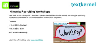 Hinweis: Recruiting Workshops
Wer tiefer in das Konzept der Candidate Experience eintauchen möchte, dem sei der eintägige Recruiting-
Workshop von meta HR in Zusammenarbeit mit Wollmilchsau empfohlen.
Termine:
• 18.02.2015 – Stuttgart
• 08.05.2015 – Köln
• 02.06.2015 – Hamburg
Alle Infos & Anmeldung unter www.metaHR.de
 