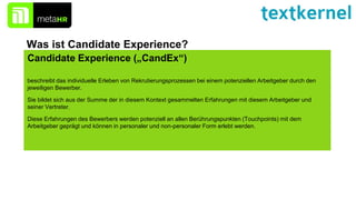 Candidate Experience („CandEx“)
beschreibt das individuelle Erleben von Rekrutierungsprozessen bei einem potenziellen Arbeitgeber durch den
jeweiligen Bewerber.
Sie bildet sich aus der Summe der in diesem Kontext gesammelten Erfahrungen mit diesem Arbeitgeber und
seiner Vertreter.
Diese Erfahrungen des Bewerbers werden potenziell an allen Berührungspunkten (Touchpoints) mit dem
Arbeitgeber geprägt und können in personaler und non-personaler Form erlebt werden.
Was ist Candidate Experience?
 