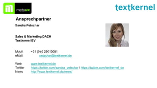 Ansprechpartner
Sandra Petschar
Sales & Marketing DACH
Textkernel BV
Mobil +31 (0) 6 29010081
eMail petschar@textkernel.de
Web www.textkernel.de
Twitter https://twitter.com/sandra_petschar / https://twitter.com/textkernel_de
News http://www.textkernel.de/news/
 