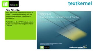 Die Studie
meta HR GmbH und Stellenanzeigen.de
haben 1379 Bewerber befragt und ihre
Bewerbungserlebnisse systematisch
ausgewertet.
Prof.Wald von der HTWK Leipzig hat die
Studie wissenschaftlich begleitet und ist
Co-Autor.
 