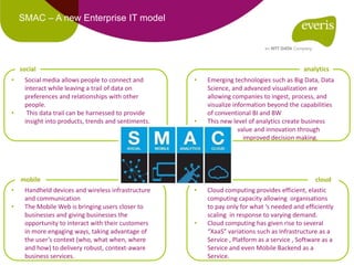 SMAC – A new Enterprise IT model
• Social media allows people to connect and
interact while leaving a trail of data on
preferences and relationships with other
people.
• This data trail can be harnessed to provide
insight into products, trends and sentiments.
social
• Handheld devices and wireless infrastructure
and communication
• The Mobile Web is bringing users closer to
businesses and giving businesses the
opportunity to interact with their customers
in more engaging ways, taking advantage of
the user’s context (who, what when, where
and how) to delivery robust, context-aware
business services.
mobile
• Emerging technologies such as Big Data, Data
Science, and advanced visualization are
allowing companies to ingest, process, and
visualize information beyond the capabilities
of conventional BI and BW
• This new level of analytics create business
value and innovation through
• improved decision making.
analytics
• Cloud computing provides efficient, elastic
computing capacity allowing organisations
to pay only for what ‘s needed and efficiently
scaling in response to varying demand.
• Cloud computing has given rise to several
“XaaS” variations such as Infrastructure as a
Service , Platform as a service , Software as a
Service and even Mobile Backend as a
Service.
cloud
 