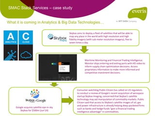 SMAC Stack Services – case study
Skybox aims to deploy a fleet of satellites that will be able to
map any place in the world with high resolution and high
fidelity Imagery (with sub-meter resolution imagery), five to
seven times a day.
Maritime Monitoring and Financial Trading Intelligence.
Monitor ships entering and exiting ports with HD video to
inform supply chain optimization decisions. Access
proprietary information to make more informed and
competitive investment decisions.
Google acquires satellite eye-in-sky
Skybox for $500m (Jun’14)
Consumer watchdog Public Citizen has called on US regulators
to conduct a review of Google’s recent acquisition of aerospace
startup Skybox Imaging, concerned that Skybox’s satellite
technology may aid manipulation of commodity markets. Public
Citizen said that access to Skybox’s satellite images of oil, gas
and power infrastructure is already helping deep-pocketed firms
such as banks and hedge funds “gain a financial trading
intelligence advantage” in commodities.
What it is coming in Analytics & Big Data Technologies…
 