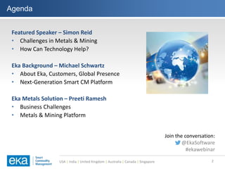 USA | India | United Kingdom | Australia | Canada | Singapore
Agenda
2
Featured Speaker – Simon Reid
• Challenges in Metals & Mining
• How Can Technology Help?
Eka Background – Michael Schwartz
• About Eka, Customers, Global Presence
• Next-Generation Smart CM Platform
Eka Metals Solution – Preeti Ramesh
• Business Challenges
• Metals & Mining Platform
Join the conversation:
@EkaSoftware
#ekawebinar
 