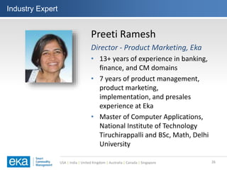 USA | India | United Kingdom | Australia | Canada | Singapore
Industry Expert
26
Preeti Ramesh
Director - Product Marketing, Eka
• 13+ years of experience in banking,
finance, and CM domains
• 7 years of product management,
product marketing,
implementation, and presales
experience at Eka
• Master of Computer Applications,
National Institute of Technology
Tiruchirappalli and BSc, Math, Delhi
University
 